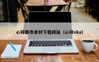 石河子心碎都市素材下载网站（心碎ska）